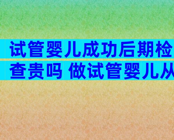 试管婴儿成功后期检查贵吗 做试管婴儿从开始检查到成功需要多长时间